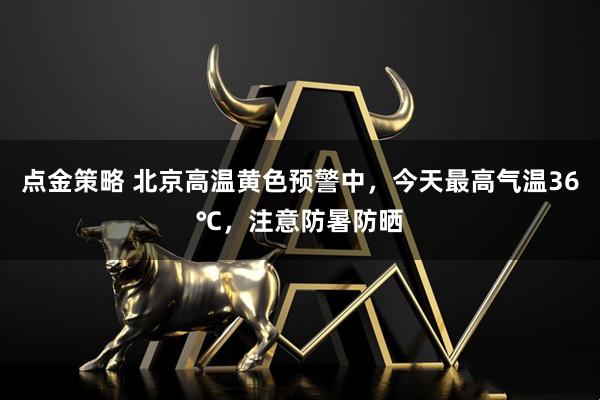 点金策略 北京高温黄色预警中，今天最高气温36℃，注意防暑防晒