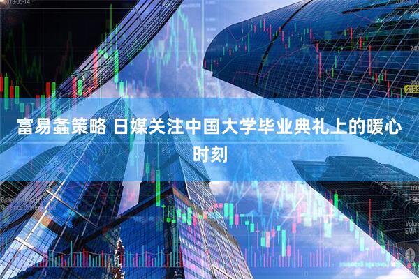 富易螽策略 日媒关注中国大学毕业典礼上的暖心时刻