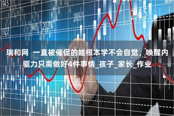 瑞和网  一直被催促的娃根本学不会自觉，唤醒内驱力只需做好4件事情_孩子_家长_作业