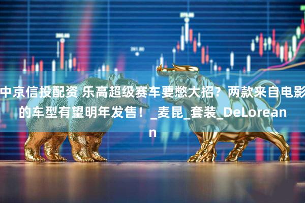 中京信投配资 乐高超级赛车要憋大招？两款来自电影的车型有望明年发售！_麦昆_套装_DeLorean