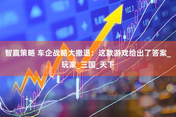 智赢策略 车企战略大撤退：这款游戏给出了答案_玩家_三国_天下