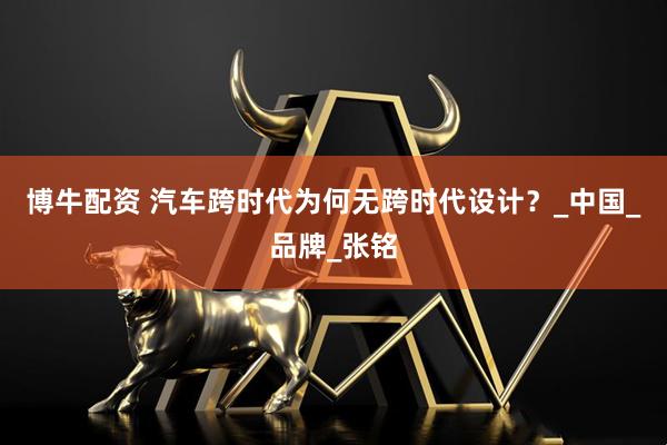 博牛配资 汽车跨时代为何无跨时代设计？_中国_品牌_张铭