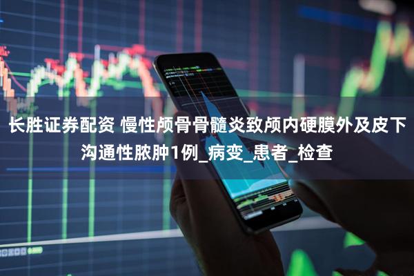 长胜证券配资 慢性颅骨骨髓炎致颅内硬膜外及皮下沟通性脓肿1例_病变_患者_检查