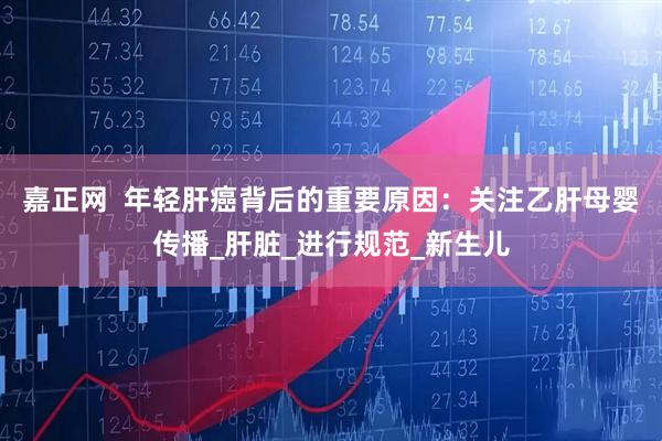 嘉正网  年轻肝癌背后的重要原因：关注乙肝母婴传播_肝脏_进行规范_新生儿