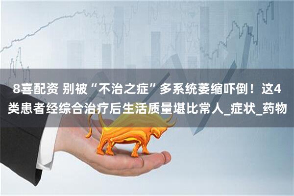 8喜配资 别被“不治之症”多系统萎缩吓倒！这4类患者经综合治疗后生活质量堪比常人_症状_药物