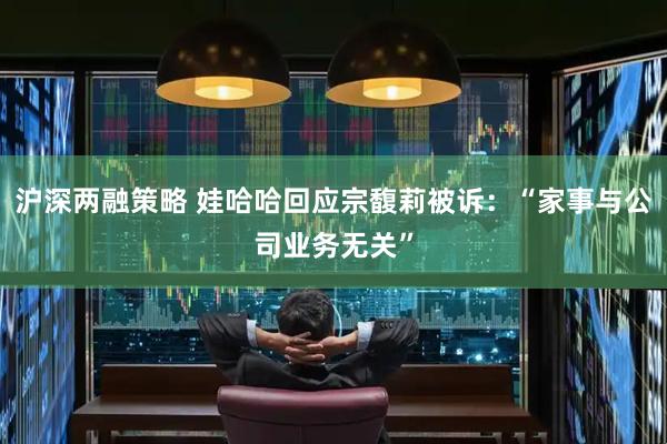 沪深两融策略 娃哈哈回应宗馥莉被诉：“家事与公司业务无关”