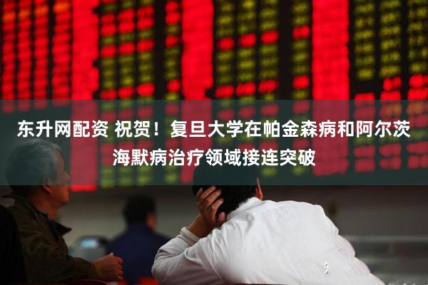 东升网配资 祝贺！复旦大学在帕金森病和阿尔茨海默病治疗领域接连突破