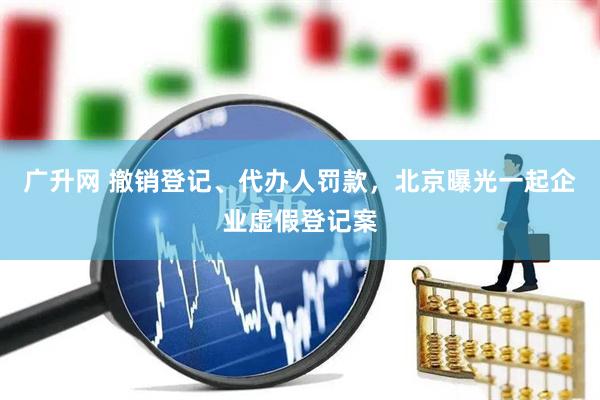 广升网 撤销登记、代办人罚款，北京曝光一起企业虚假登记案