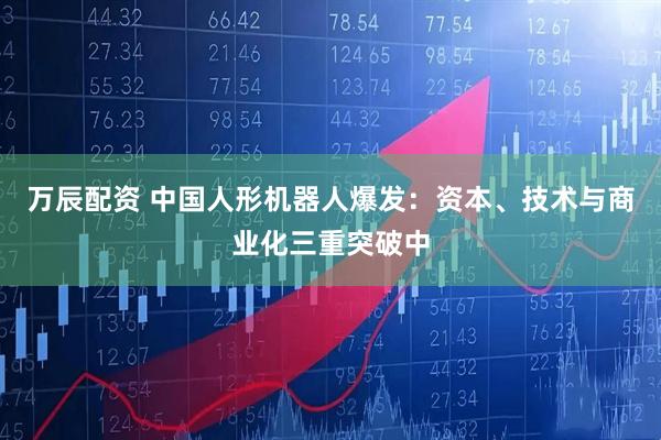 万辰配资 中国人形机器人爆发：资本、技术与商业化三重突破中