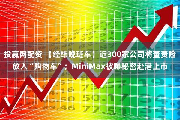 投赢网配资 【经纬晚班车】近300家公司将董责险放入“购物车”；MiniMax被曝秘密赴港上市