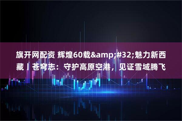 旗开网配资 辉煌60载&#32;魅力新西藏丨苍穹志：守护高原空港，见证雪域腾飞