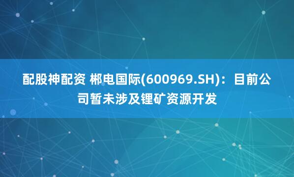 配股神配资 郴电国际(600969.SH)：目前公司暂未涉及锂矿资源开发