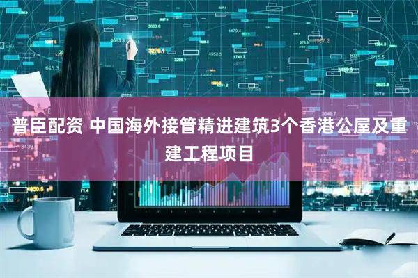 普臣配资 中国海外接管精进建筑3个香港公屋及重建工程项目