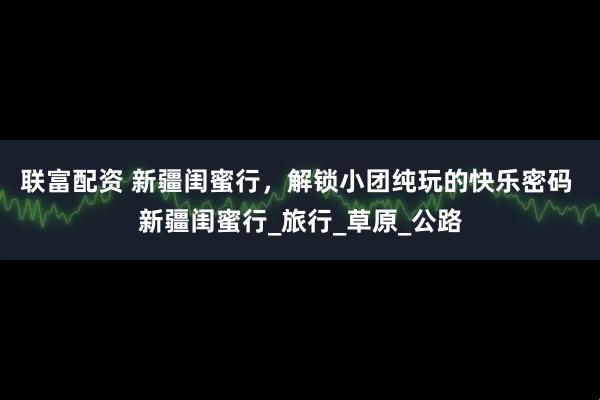 联富配资 新疆闺蜜行，解锁小团纯玩的快乐密码 新疆闺蜜行_旅行_草原_公路