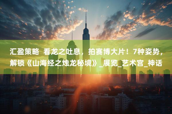 汇盈策略  看龙之吐息，拍赛博大片！7种姿势，解锁《山海经之烛龙秘境》_展览_艺术宫_神话