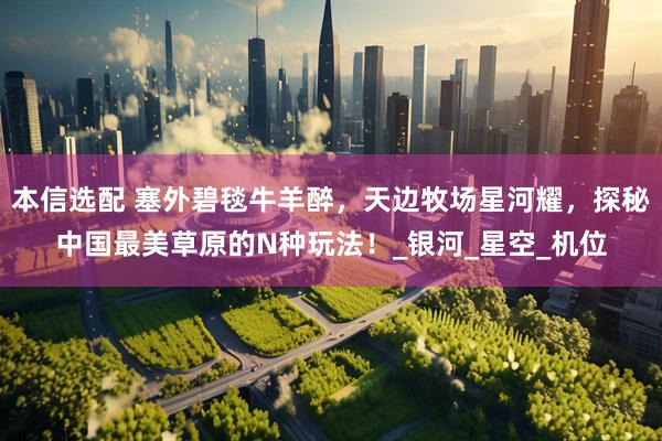 本信选配 塞外碧毯牛羊醉，天边牧场星河耀，探秘中国最美草原的N种玩法！_银河_星空_机位