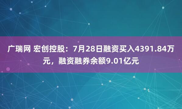 广瑞网 宏创控股：7月28日融资买入4391.84万元，融资融券余额9.01亿元