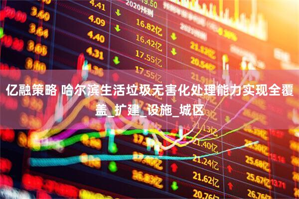 亿融策略 哈尔滨生活垃圾无害化处理能力实现全覆盖_扩建_设施_城区