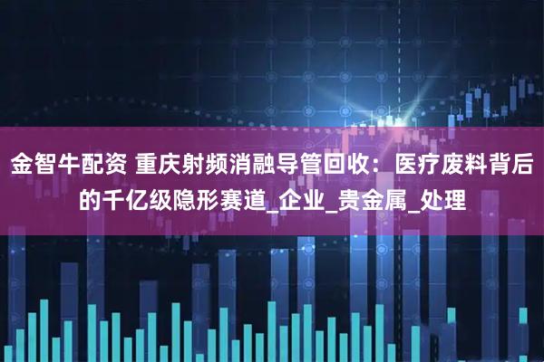 金智牛配资 重庆射频消融导管回收：医疗废料背后的千亿级隐形赛道_企业_贵金属_处理