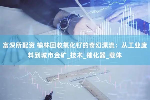 富深所配资 榆林回收氧化钌的奇幻漂流：从工业废料到城市金矿_技术_催化器_载体