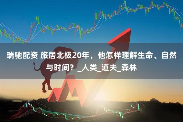 瑞驰配资 旅居北极20年，他怎样理解生命、自然与时间？_人类_道夫_森林