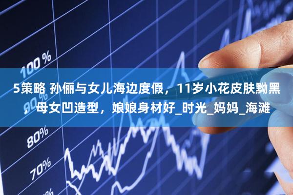 5策略 孙俪与女儿海边度假，11岁小花皮肤黝黑，母女凹造型，娘娘身材好_时光_妈妈_海滩