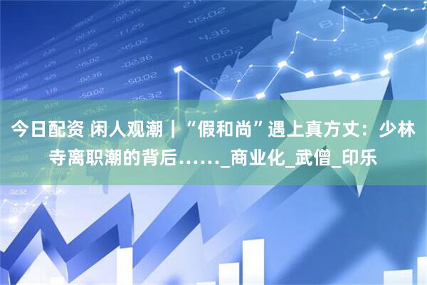 今日配资 闲人观潮｜“假和尚”遇上真方丈：少林寺离职潮的背后……_商业化_武僧_印乐