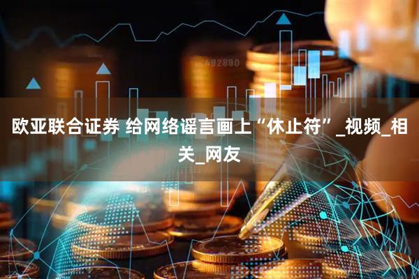 欧亚联合证券 给网络谣言画上“休止符”_视频_相关_网友
