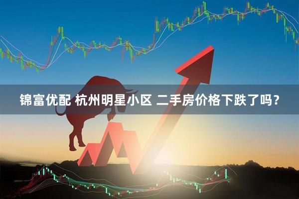 锦富优配 杭州明星小区 二手房价格下跌了吗？