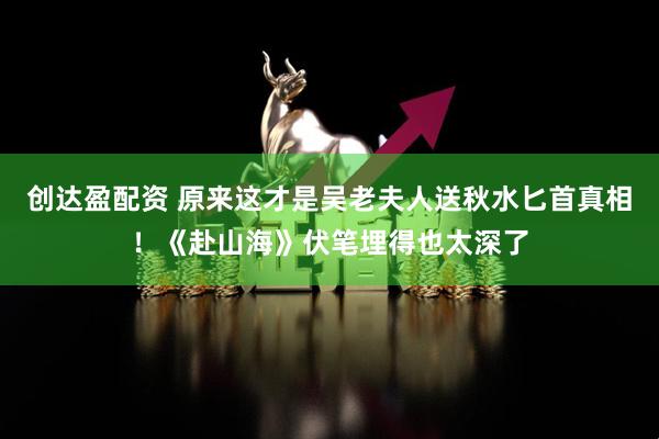 创达盈配资 原来这才是吴老夫人送秋水匕首真相！《赴山海》伏笔埋得也太深了