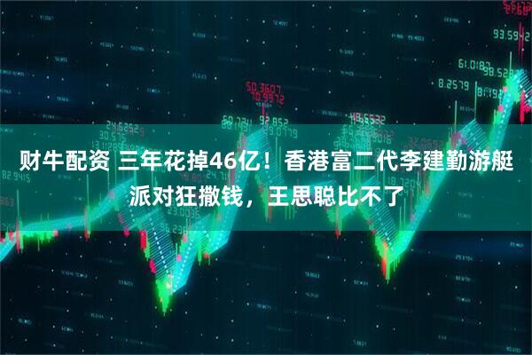 财牛配资 三年花掉46亿！香港富二代李建勤游艇派对狂撒钱，王思聪比不了