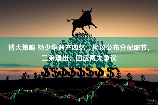 博大策略 杨少华遗产四亿，杨议公布分配细节，二弟退出，回应两大争议