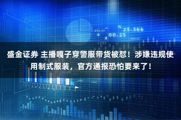 盛金证券 主播嘎子穿警服带货被怼！涉嫌违规使用制式服装，官方通报恐怕要来了！