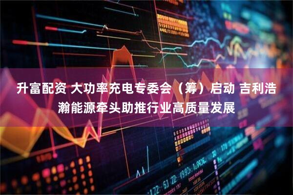升富配资 大功率充电专委会（筹）启动 吉利浩瀚能源牵头助推行业高质量发展