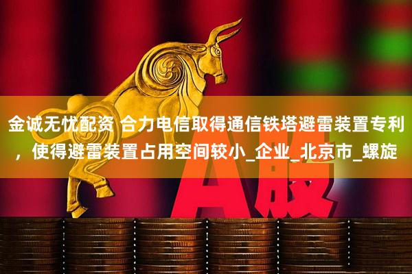 金诚无忧配资 合力电信取得通信铁塔避雷装置专利,使得避雷装置占用空间较小_企业_北京市_螺旋