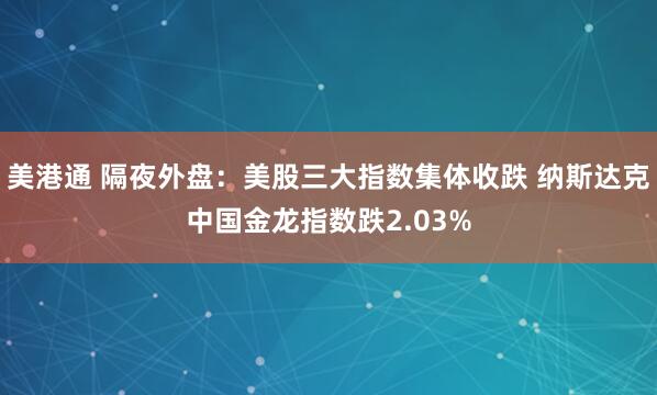 美港通 隔夜外盘：美股三大指数集体收跌 纳斯达克中国金龙指数跌2.03%