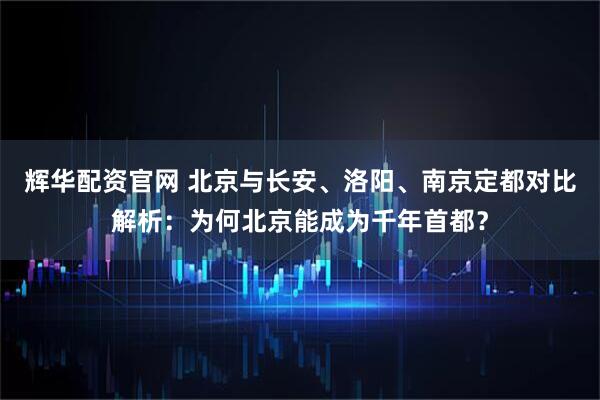 辉华配资官网 北京与长安、洛阳、南京定都对比解析:为何北京能成为千年首都?