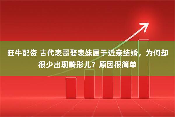 旺牛配资 古代表哥娶表妹属于近亲结婚，为何却很少出现畸形儿？原因很简单