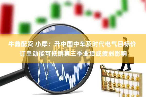 牛鑫配资 小摩：升中国中车及时代电气目标价 订单动能可抵销第三季业绩或疲弱影响